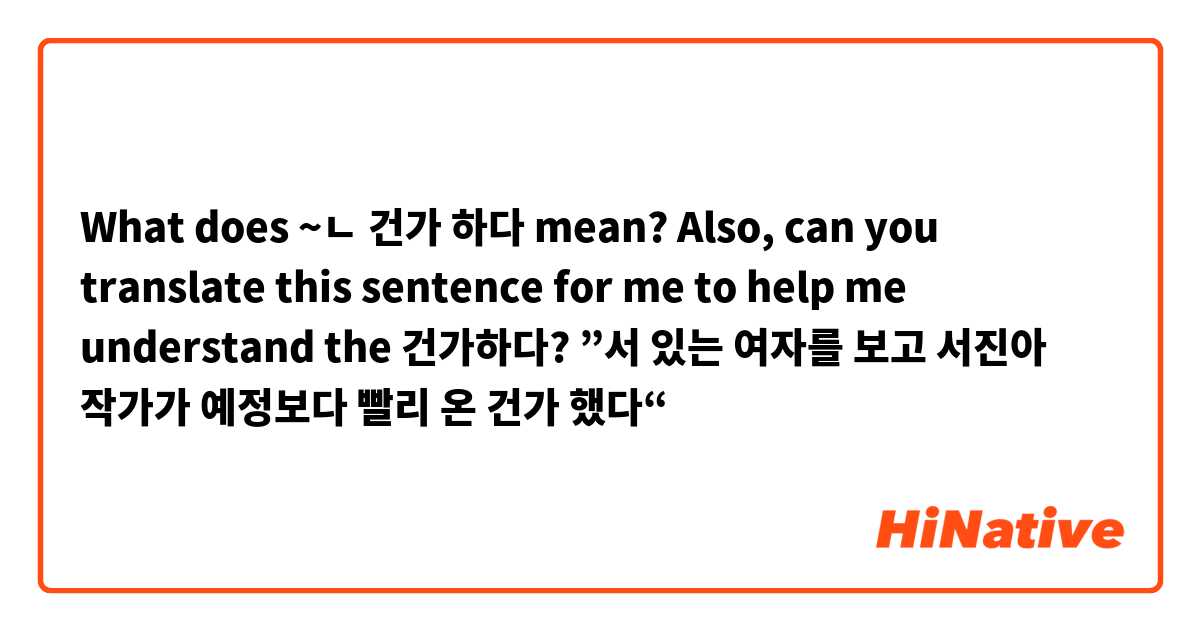 What does ~ㄴ 건가 하다 mean?

Also, can you translate this sentence for me to help me understand the 건가하다?
”서 있는 여자를 보고 서진아 작가가 예정보다 빨리 온 건가 했다“