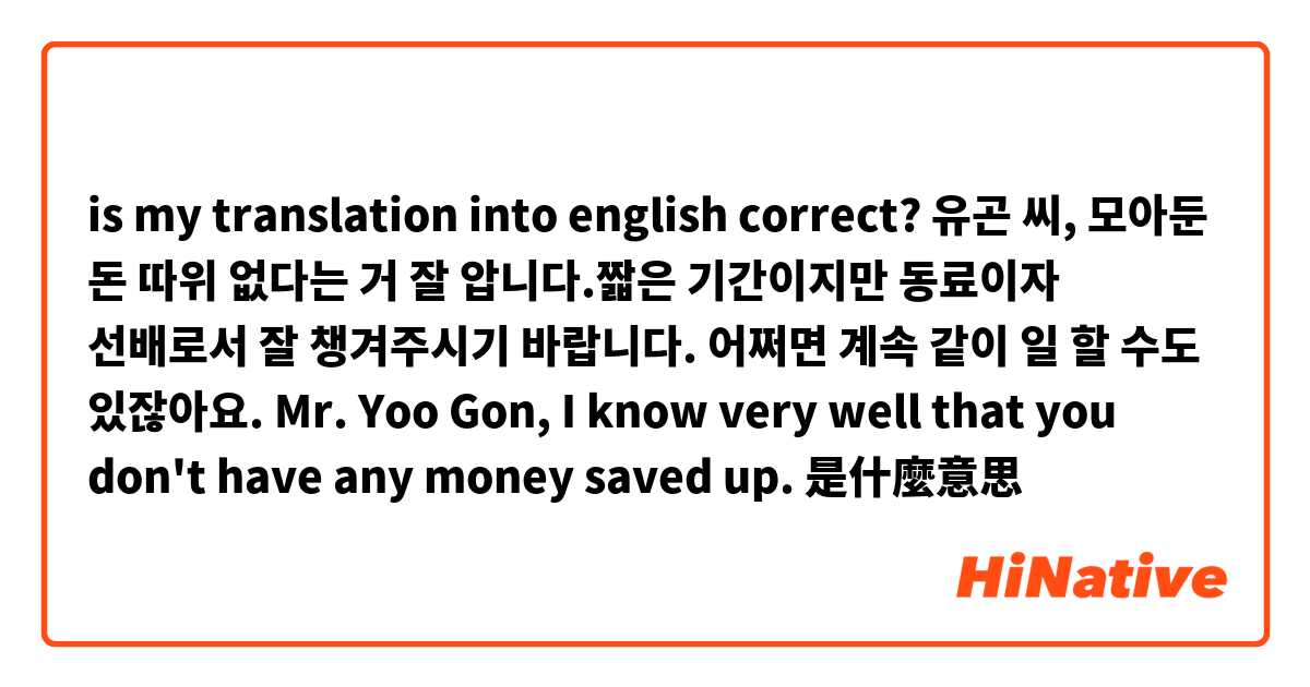 is my translation into english correct?

유곤 씨, 모아둔 돈 따위 없다는 거 잘 압니다.짧은 기간이지만 동료이자 선배로서 잘 챙겨주시기 바랍니다. 어쩌면 계속 같이 일 할 수도 있잖아요.
Mr. Yoo Gon, I know very well that you don't have any money saved up.是什麼意思
