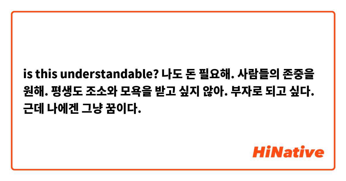 is this understandable?
나도 돈 필요해. 사람들의 존중을 원해. 평생도 조소와 모욕을 받고 싶지 않아. 부자로 되고 싶다. 근데 나에겐 그냥 꿈이다.