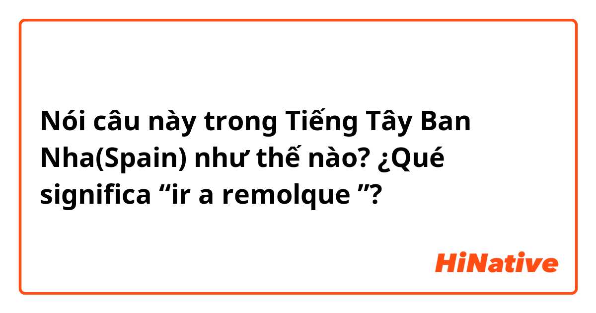 Nói câu này trong Tiếng Tây Ban Nha(Spain) như thế nào? ¿Qué significa “ir a remolque ”?