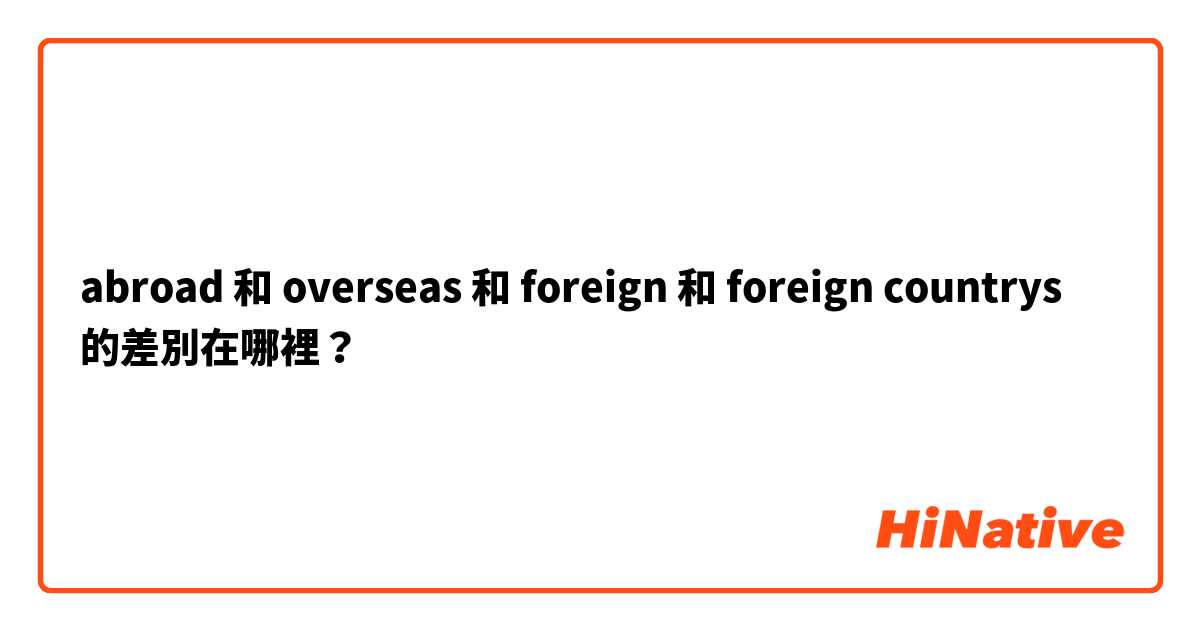 abroad 和 overseas 和 foreign  和 foreign countrys  的差別在哪裡？