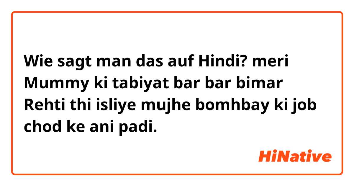 Wie sagt man das auf Hindi? meri Mummy ki tabiyat bar bar bimar Rehti thi isliye mujhe bomhbay ki job chod ke ani padi.