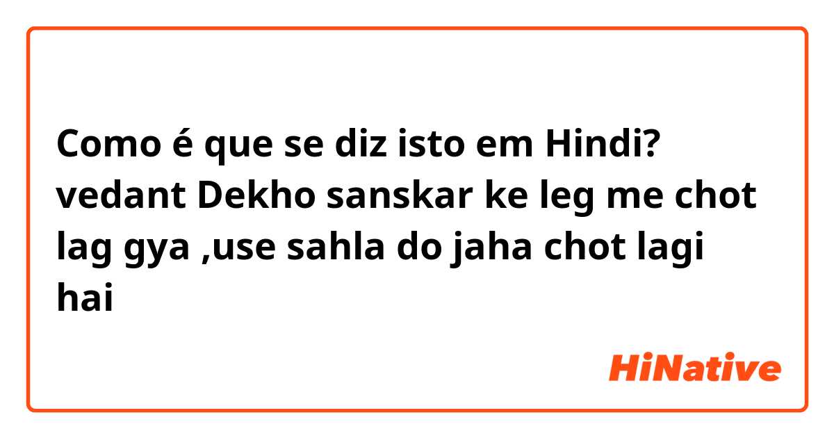 Como é que se diz isto em Hindi? vedant Dekho sanskar ke leg me chot lag gya  ,use sahla do jaha chot lagi hai