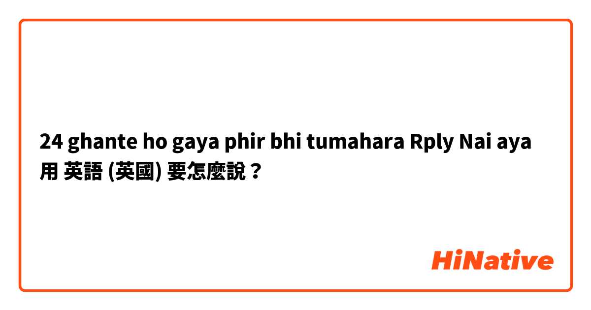 24 ghante ho gaya phir bhi tumahara Rply Nai aya用 英語 (英國) 要怎麼說？