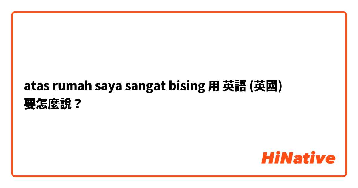 atas rumah saya sangat bising用 英語 (英國) 要怎麼說？