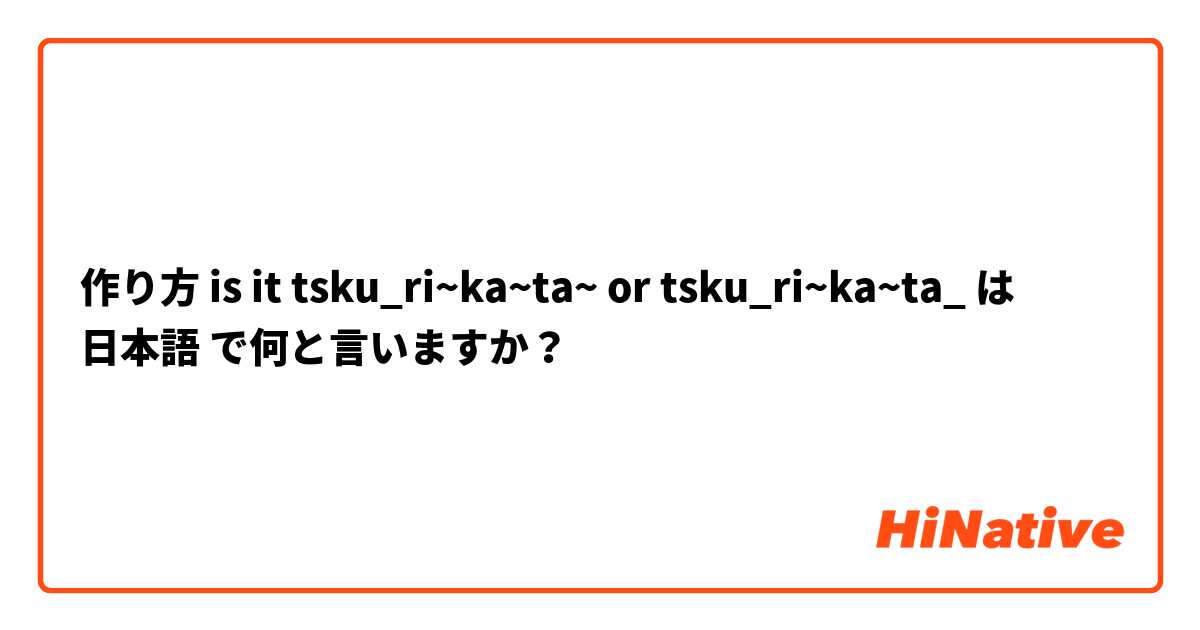 作り方 is it tsku_ri~ka~ta~ or tsku_ri~ka~ta_ は 日本語 で何と言いますか？