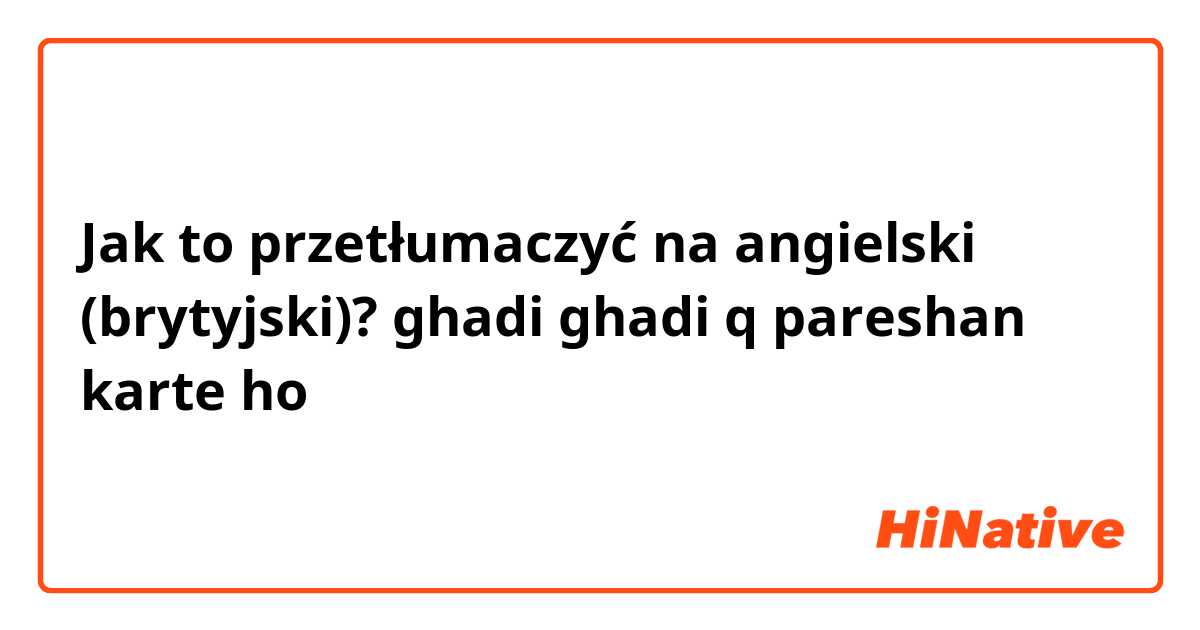 Jak to przetłumaczyć na angielski (brytyjski)? ghadi ghadi q pareshan karte ho