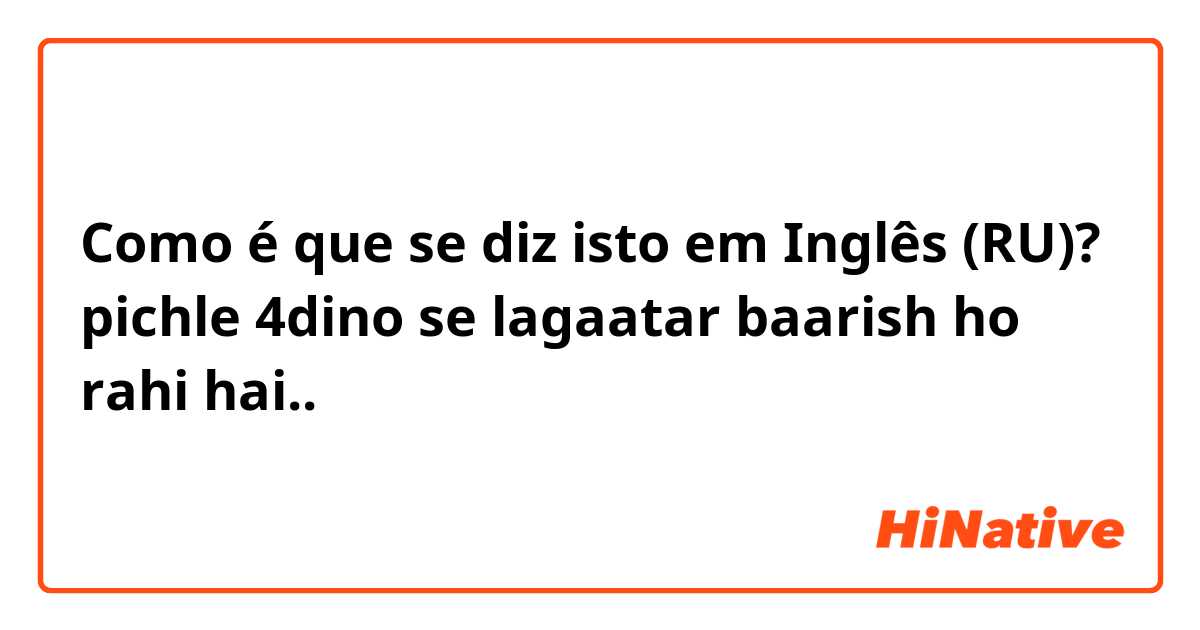 Como é que se diz isto em Inglês (RU)? pichle 4dino se lagaatar baarish ho rahi hai..