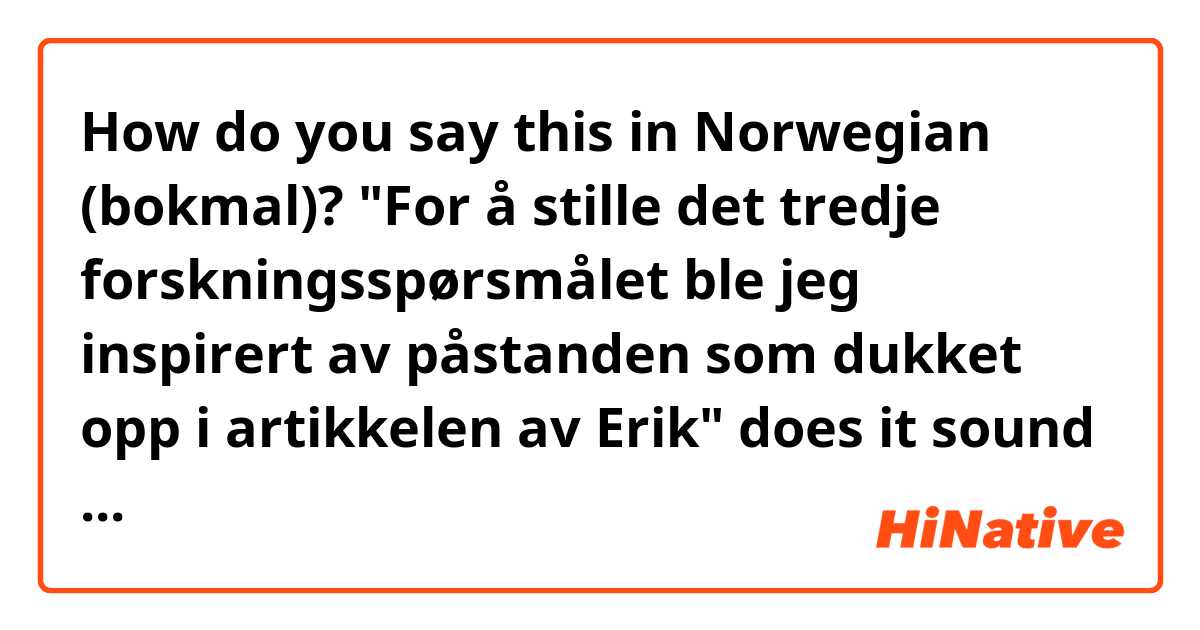 How do you say this in Norwegian (bokmal)? "For å stille det tredje forskningsspørsmålet ble jeg inspirert av påstanden som dukket opp i artikkelen av Erik" does it sound natural?