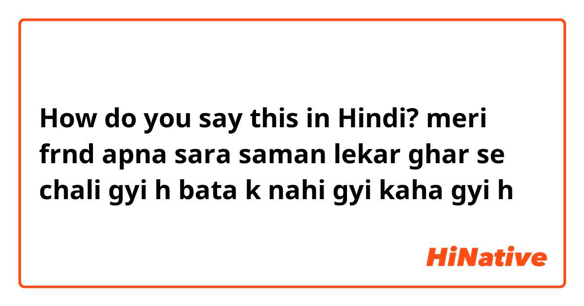 How do you say this in Hindi? meri frnd apna sara saman lekar ghar se chali gyi h bata k nahi gyi kaha gyi h