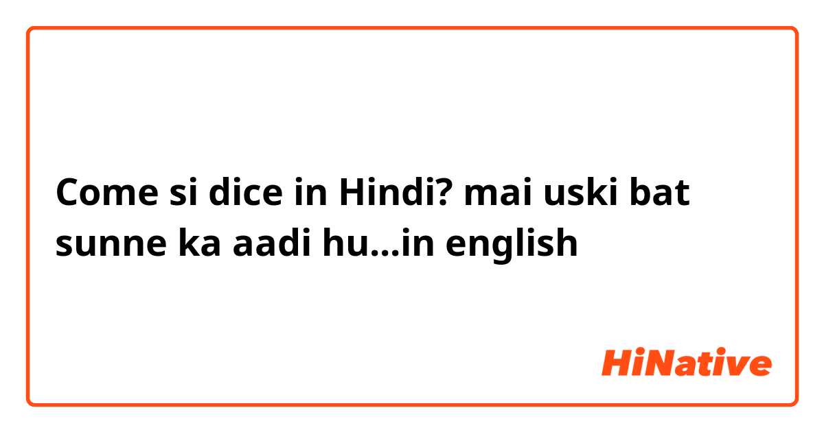 Come si dice in Hindi? mai uski bat sunne ka aadi hu...in english