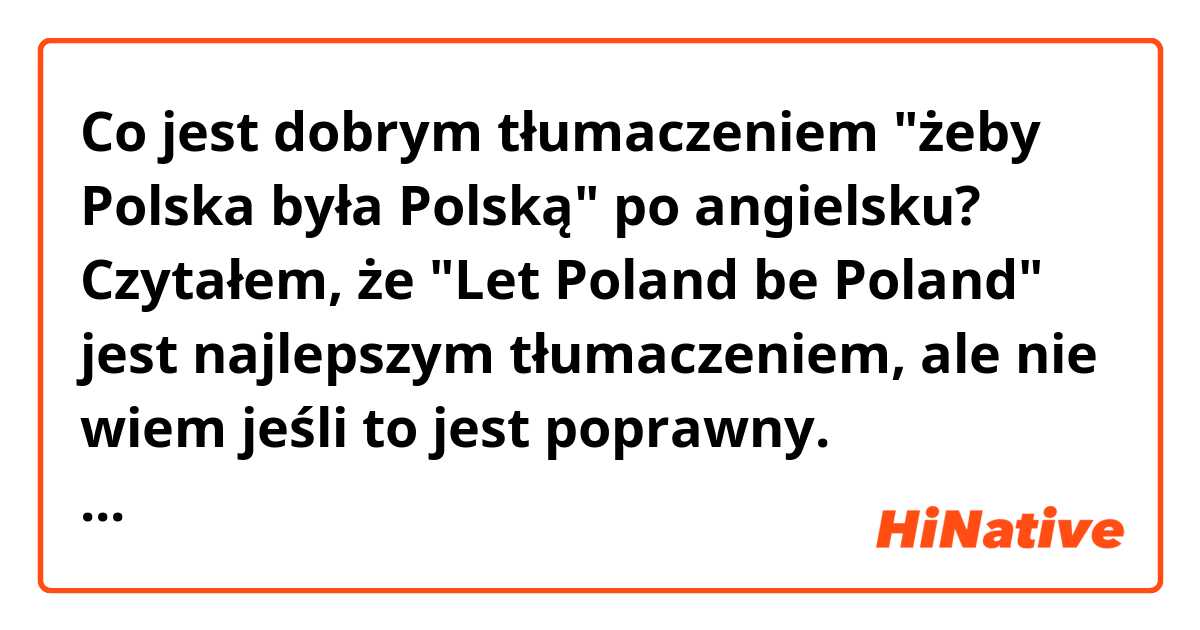 Co jest dobrym tłumaczeniem "żeby Polska była Polską" po angielsku? Czytałem, że "Let Poland be Poland" jest najlepszym tłumaczeniem, ale nie wiem jeśli to jest poprawny. (przepraszam za błędy)
