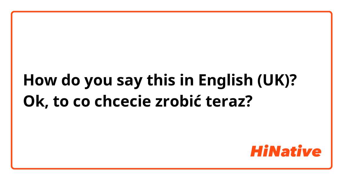 How do you say this in English (UK)? Ok, to co chcecie zrobić teraz?