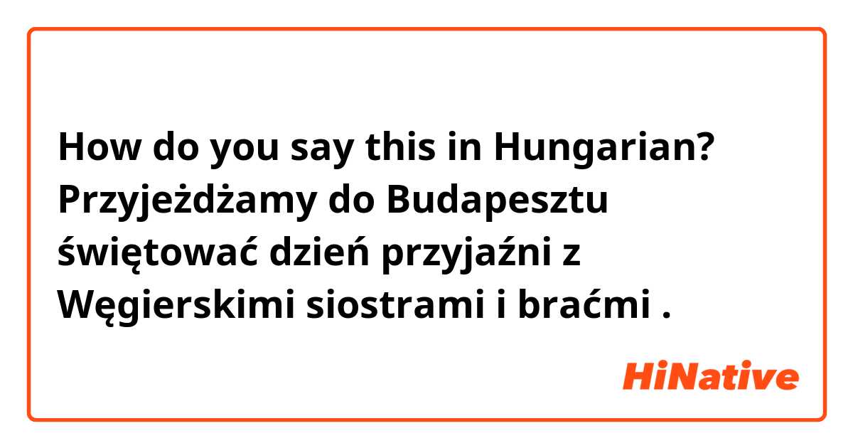 How do you say this in Hungarian? Przyjeżdżamy do Budapesztu świętować dzień przyjaźni z Węgierskimi siostrami i braćmi . 