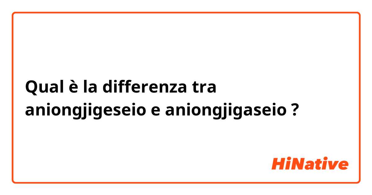 Qual è la differenza tra  aniongjigeseio  e aniongjigaseio  ?