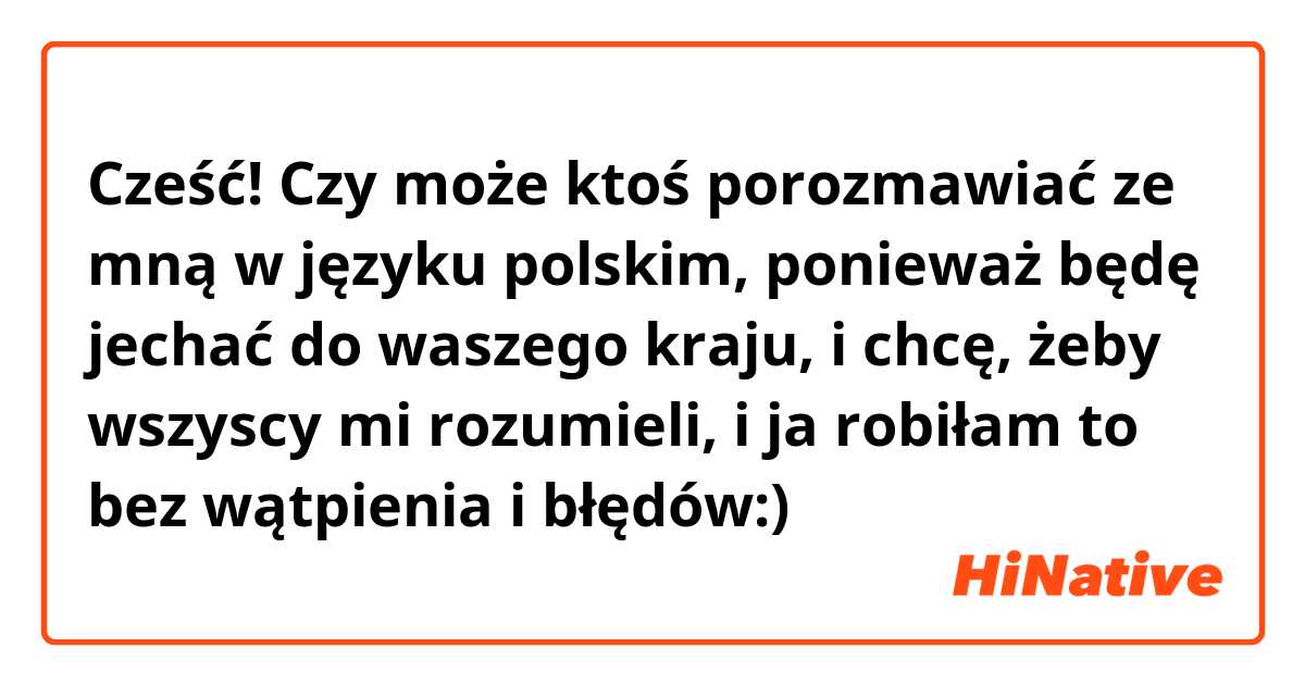 Cześć! Czy może ktoś porozmawiać ze mną w języku polskim, ponieważ będę jechać do waszego kraju, i chcę, żeby wszyscy mi rozumieli, i ja robiłam to bez wątpienia i błędów:)