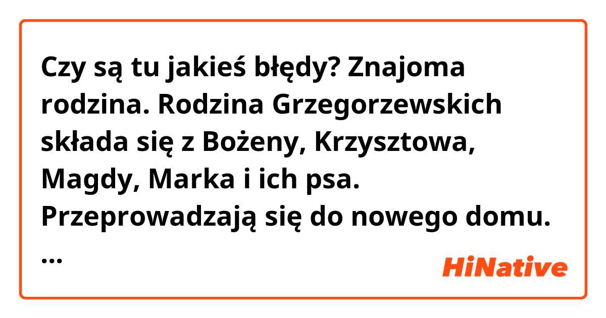 Czy są tu jakieś błędy?
Znajoma rodzina.
Rodzina Grzegorzewskich składa się z Bożeny, Krzysztowa, Magdy, Marka i ich psa. Przeprowadzają się do nowego domu. Magda poznaje chłopaków na podwórku. Marek poznaje Martę. Rodzina idzie do mieszkania. Zapomnieli klucza. Ale zabrał go ich pies. Potem poznają sąsiadów. Układają meble. Wieczorem Kshistov idzie na spacer psa. Poznaje kolejnego sąsiada. Bożena przygotowuje miejsce pracy. Poznaje chłopca w przedpokoju i opowiada o swojej pracy. Marek rozmawia z Martą przed domem. Ale potem wszyscy się spotykają. Kładą się spać po ciężkim dniu.