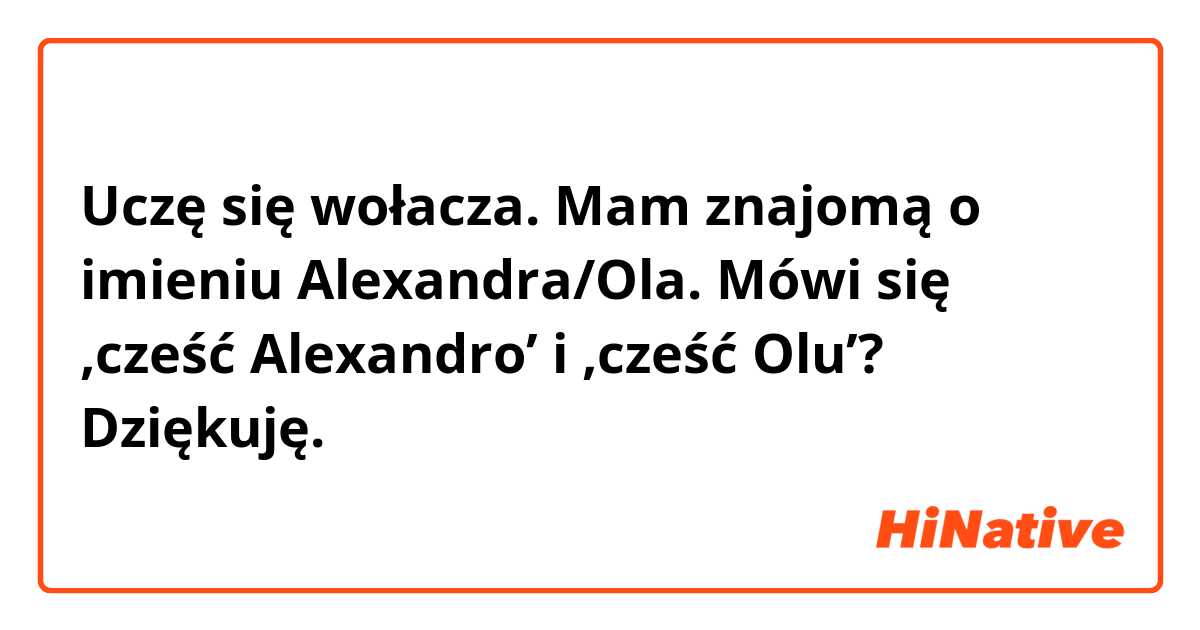 Uczę się wołacza.  Mam znajomą o imieniu Alexandra/Ola. Mówi się ‚cześć Alexandro’ i ‚cześć Olu’?
Dziękuję. 