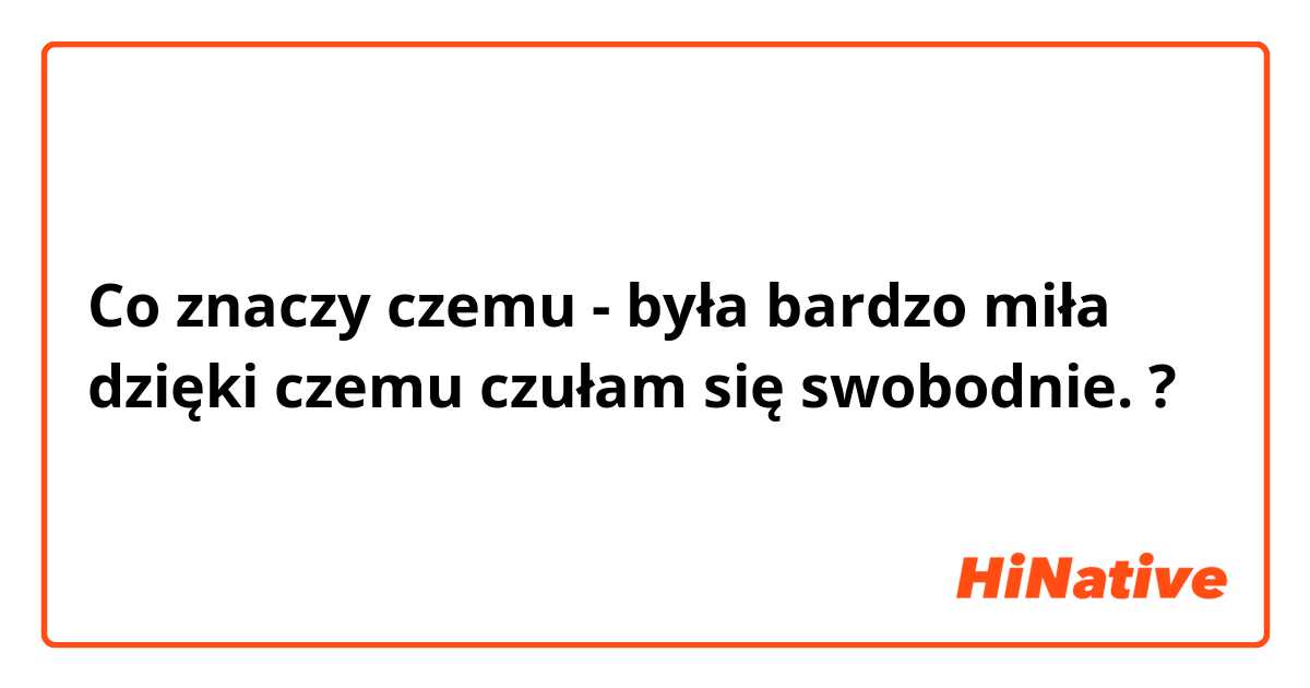 Co znaczy czemu - była bardzo miła dzięki czemu czułam się swobodnie.?