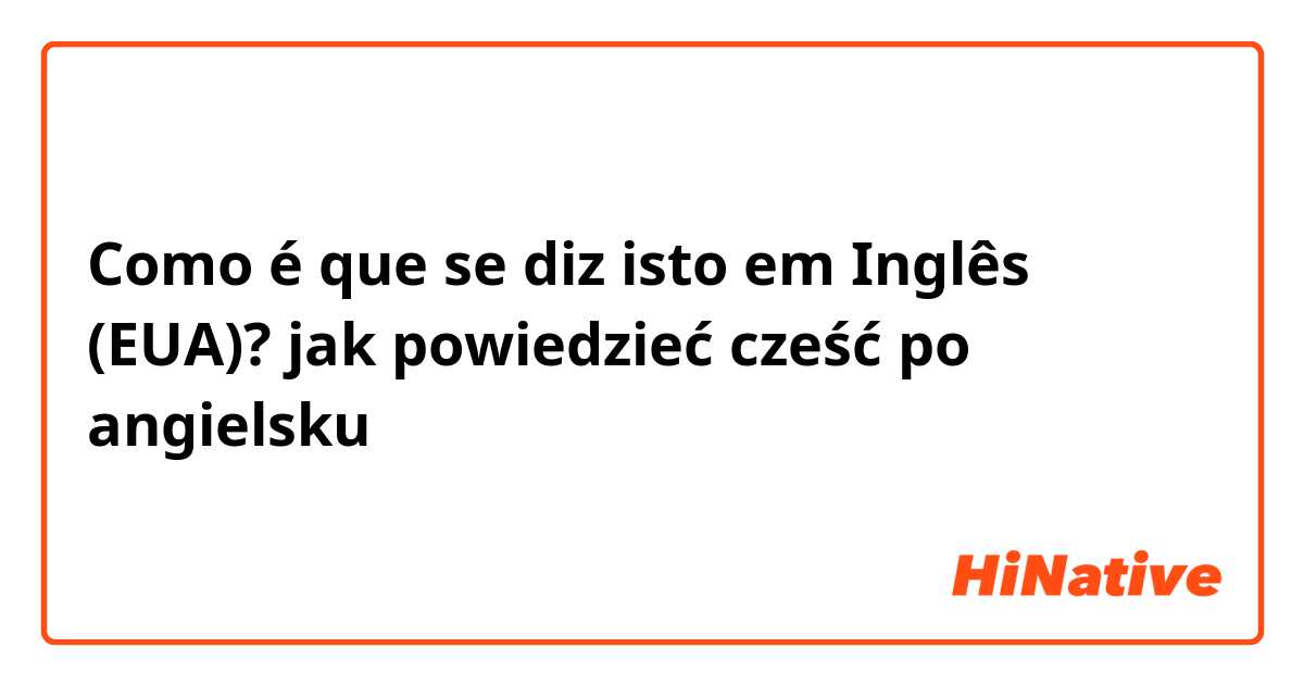 Como é que se diz isto em Inglês (EUA)? jak powiedzieć cześć po angielsku