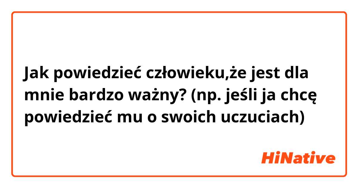 Jak powiedzieć człowieku,że jest dla mnie bardzo ważny? (np. jeśli ja chcę powiedzieć mu o swoich uczuciach)