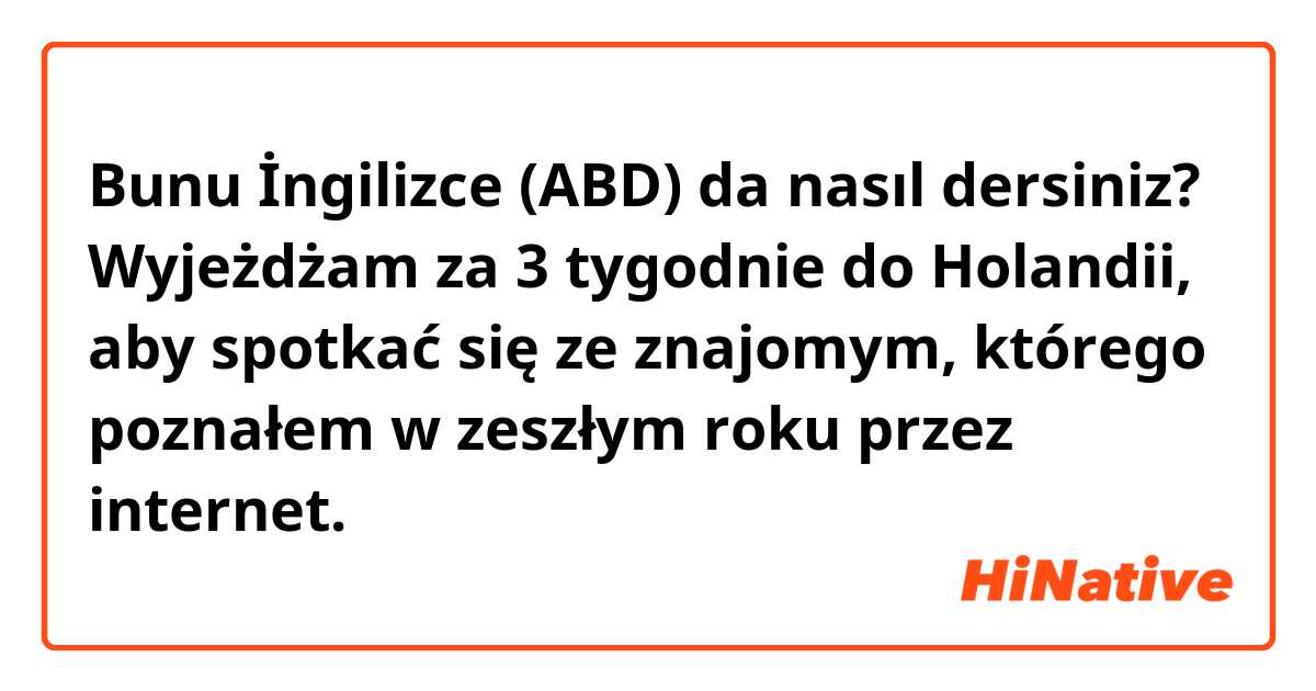 Bunu İngilizce (ABD) da nasıl dersiniz? Wyjeżdżam za 3 tygodnie do Holandii, aby spotkać się ze znajomym, którego poznałem w zeszłym roku przez internet. 