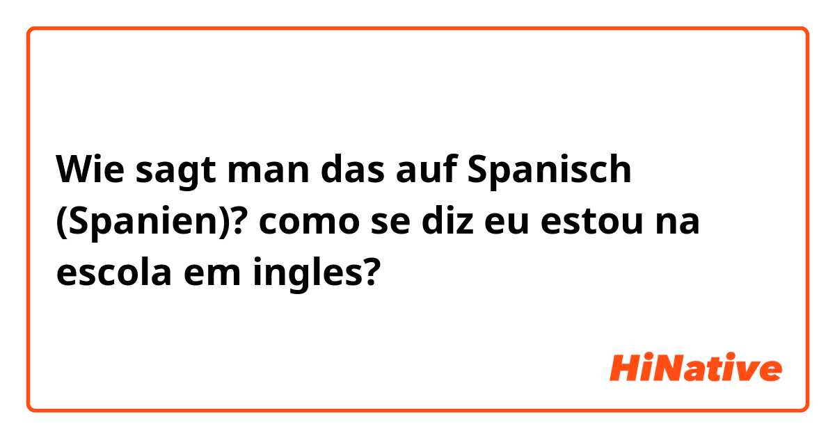 Wie sagt man das auf Spanisch (Spanien)? como se diz eu estou na escola em ingles?