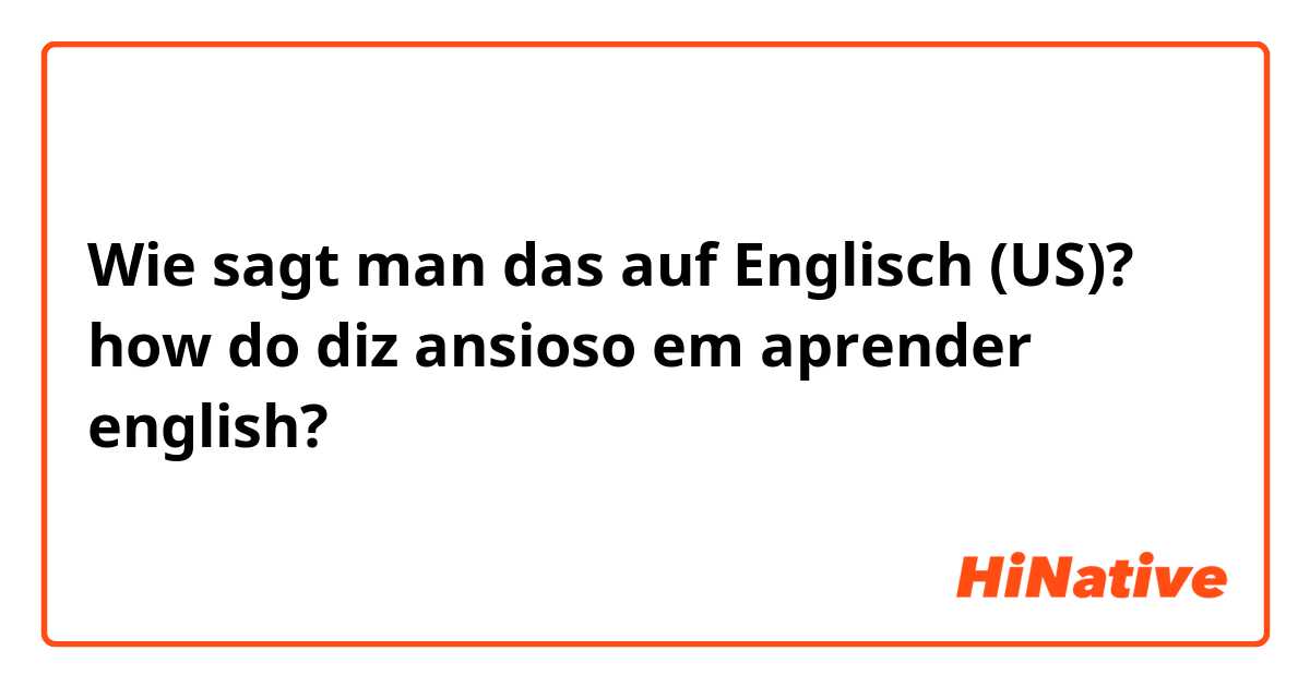 Wie sagt man das auf Englisch (US)? how do diz ansioso em aprender english?