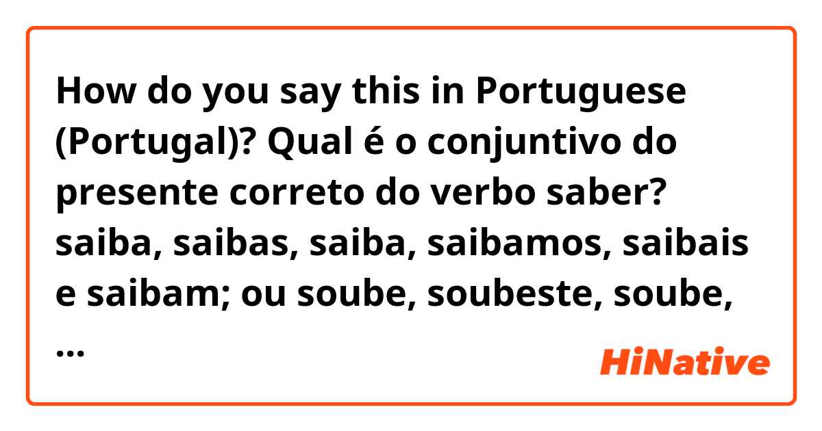 How do you say this in Portuguese (Portugal)? Qual é o conjuntivo do presente correto do verbo saber? saiba, saibas, saiba, saibamos, saibais e saibam; ou soube, soubeste, soube, soubemos, soubestes e souberam. Pergunto-vo-lo porque eu tenho um dicionário o qual diz-me o que a segunda é correcta. 