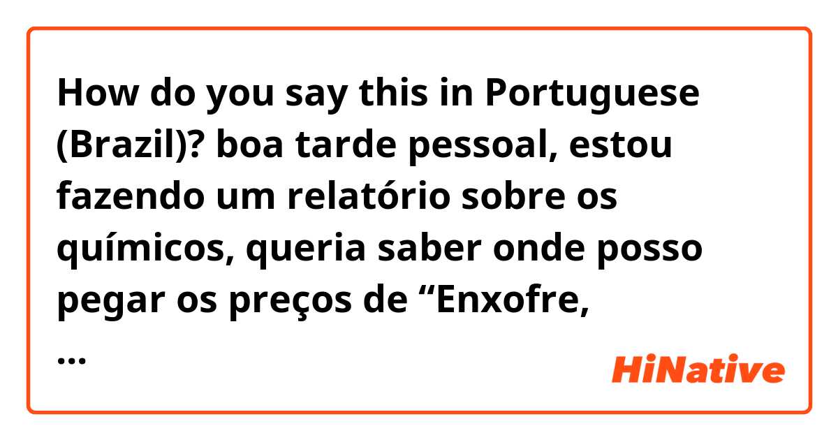 How do you say this in Portuguese (Brazil)? boa tarde pessoal, estou fazendo um relatório sobre os químicos, queria saber onde posso pegar os preços de “Enxofre, Hidroxido de sódio, ácido clorídrico, poliacrilamida, cloreto de sódio, sulfato ferroso”?