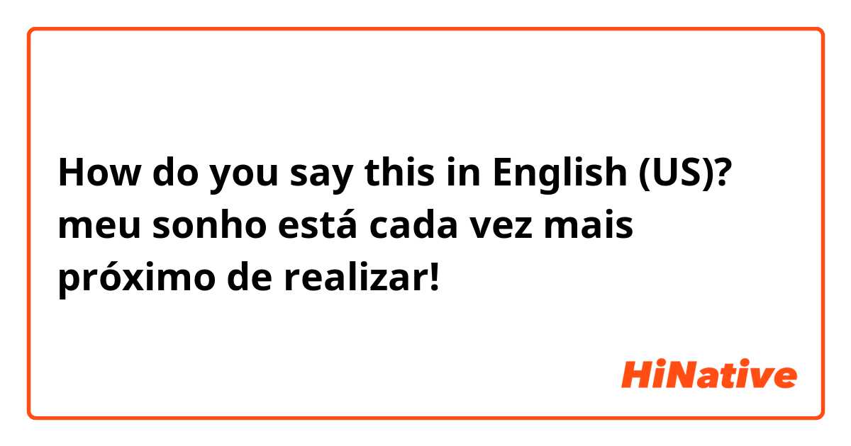 How do you say this in English (US)? meu sonho está cada vez mais próximo de  realizar!