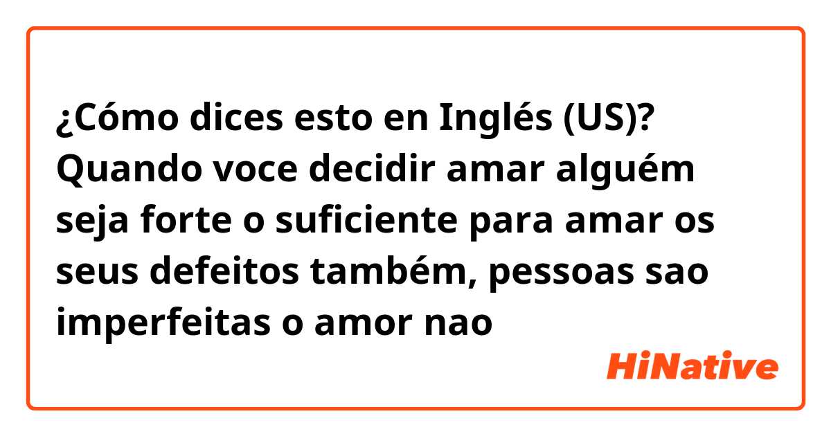 ¿Cómo dices esto en Inglés (US)? Quando voce decidir amar alguém seja forte o suficiente para amar os seus defeitos também, pessoas sao imperfeitas o amor nao