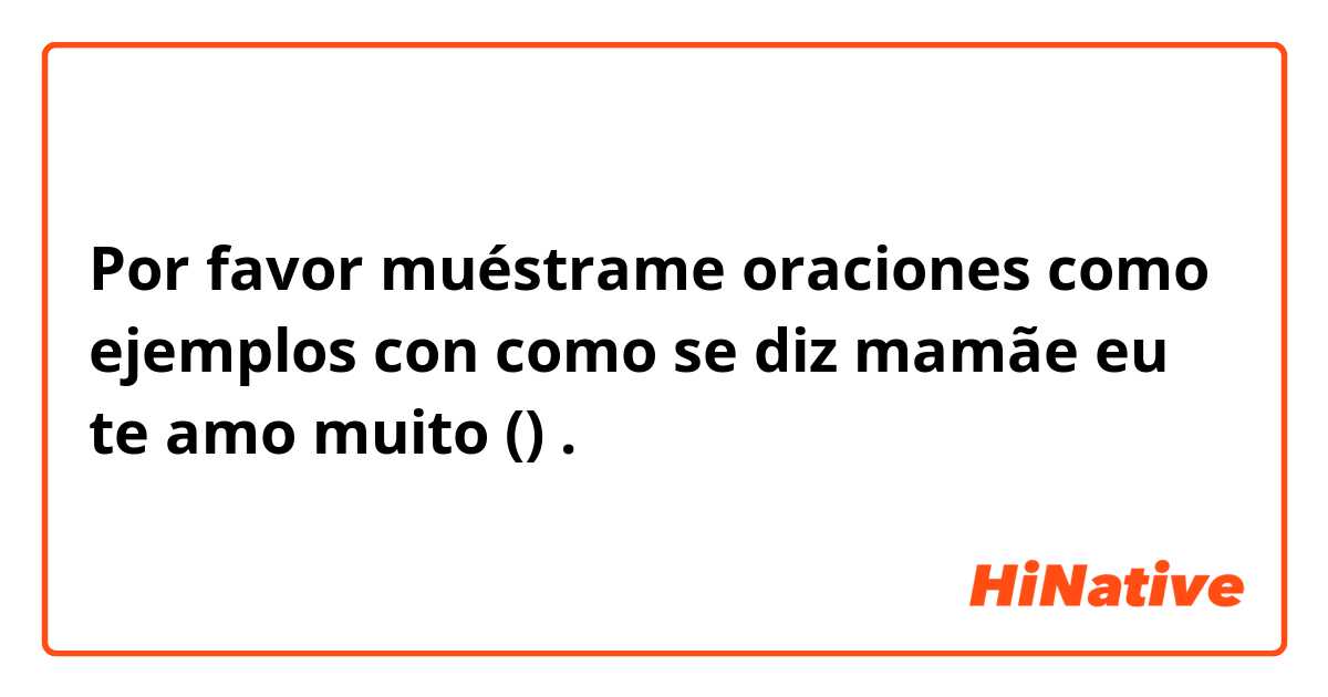 Por favor muéstrame oraciones como ejemplos con como se diz mamãe eu te amo muito (♡♡).