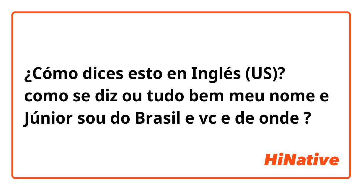 ¿Cómo dices esto en Inglés (US)? como se diz ou tudo bem meu nome e Júnior sou do Brasil e vc e de onde ?
