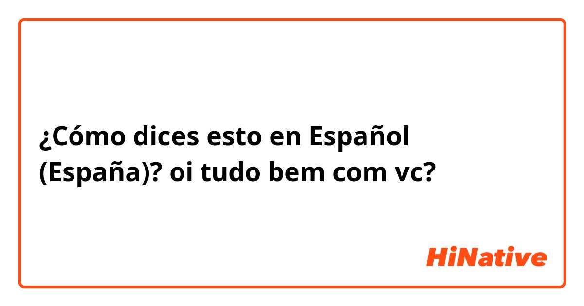 ¿Cómo dices esto en Español (España)? oi tudo bem com vc?