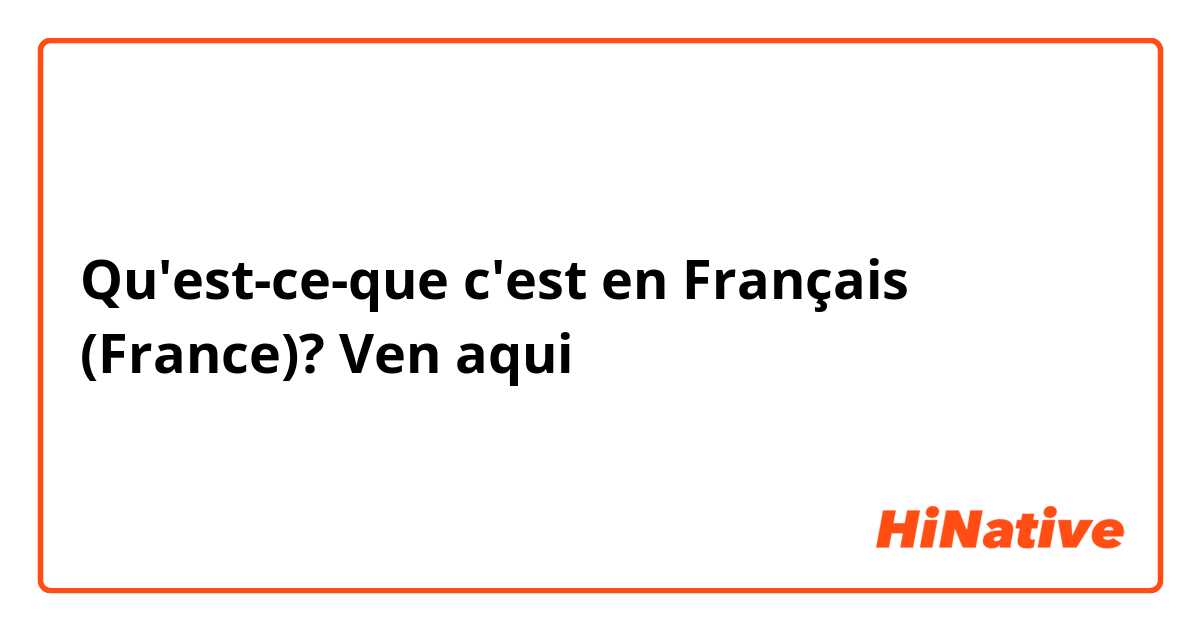 Qu'est-ce-que c'est en Français (France)? Ven aqui