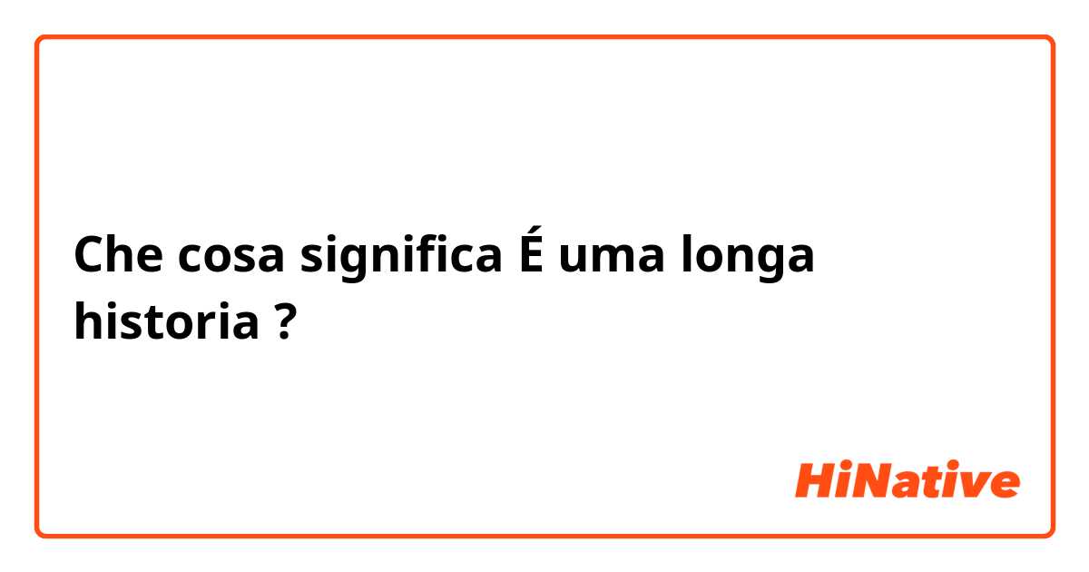 Che cosa significa É uma longa historia ?