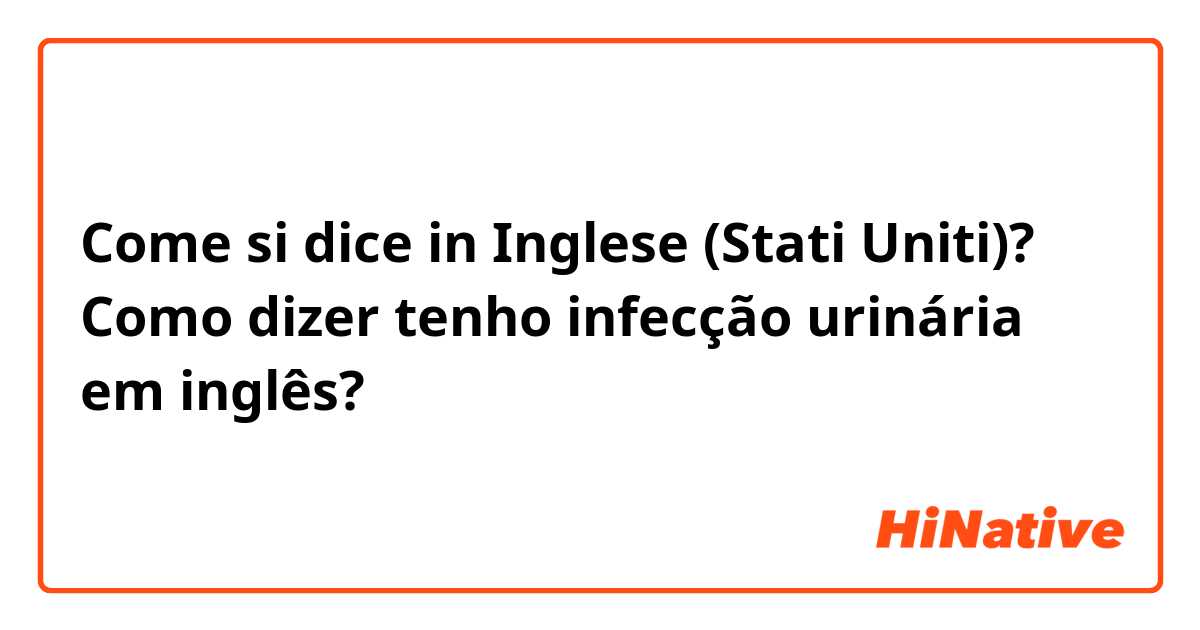 Come si dice in Inglese (Stati Uniti)? Como dizer tenho infecção urinária em inglês?