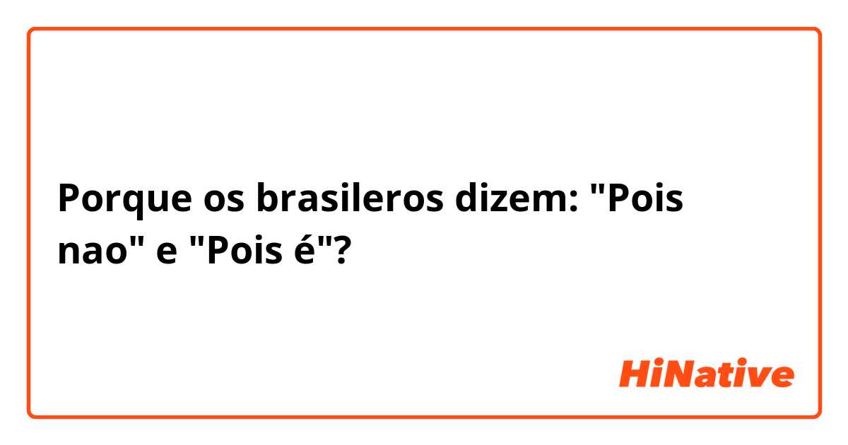 Porque os brasileros dizem: "Pois nao" e "Pois é"? 