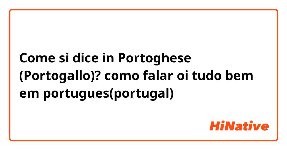 Come si dice in Portoghese (Portogallo)? como falar oi tudo bem em portugues(portugal)