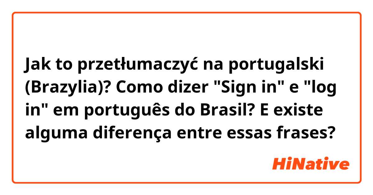 Jak to przetłumaczyć na portugalski (Brazylia)? Como dizer "Sign in" e "log in" em português do Brasil?
E existe alguma diferença entre essas frases?