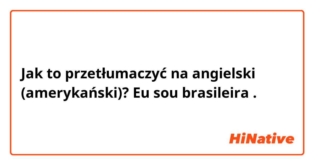 Jak to przetłumaczyć na angielski (amerykański)? Eu sou brasileira . 