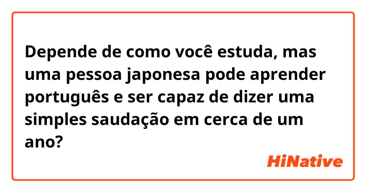 Depende de como você estuda, mas uma pessoa japonesa pode aprender português e ser capaz de dizer uma simples saudação em cerca de um ano?