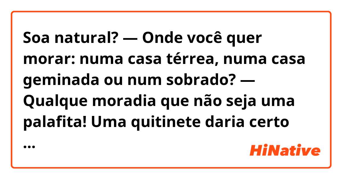 Soa natural?
— Onde você quer morar: numa casa térrea, numa casa geminada ou num sobrado?
— Qualque moradia que não seja uma palafita! Uma quitinete daria certo pra mim.