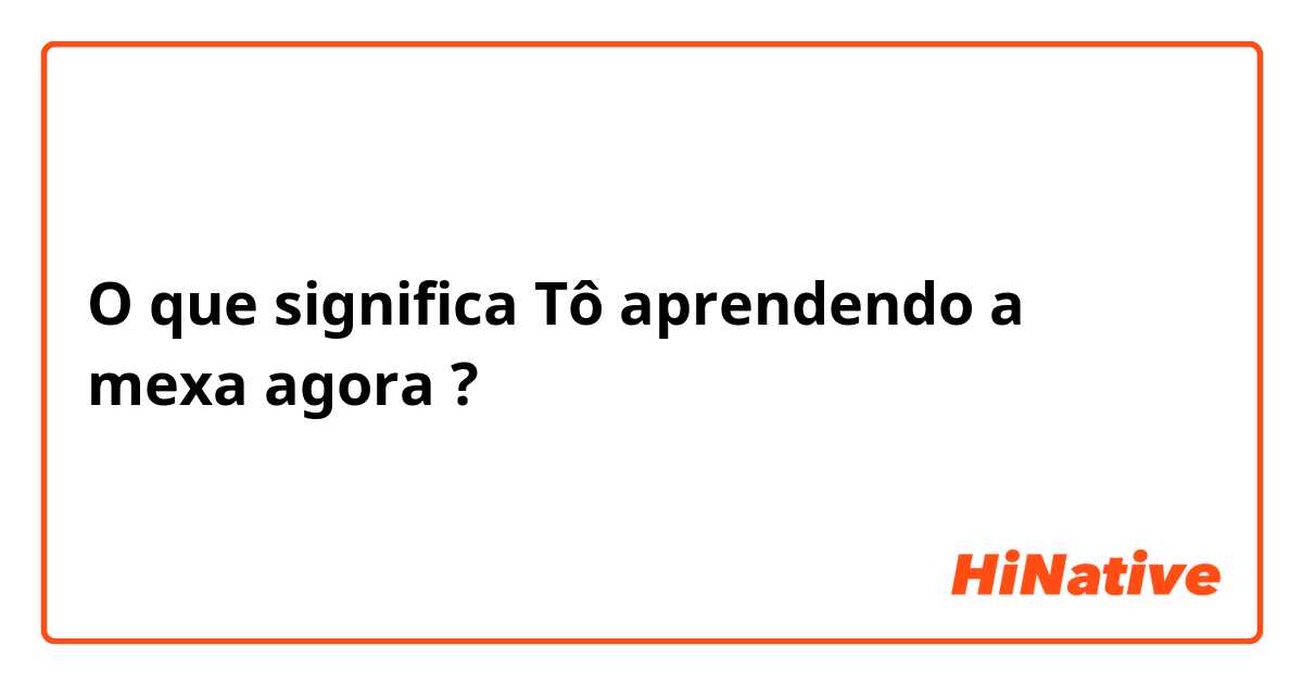 O que significa Tô aprendendo a mexa agora?