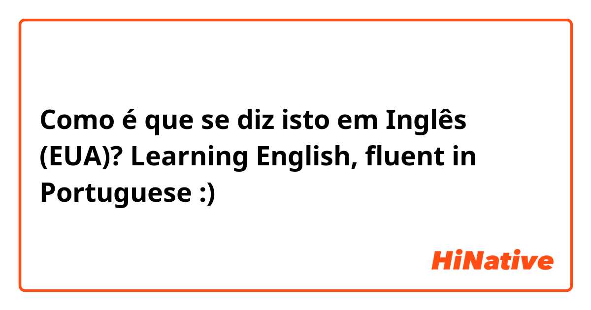 Como é que se diz isto em Inglês (EUA)? Learning English, fluent in Portuguese :)
