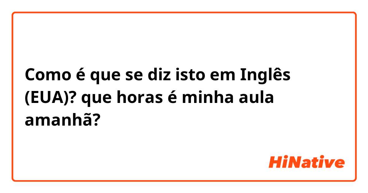 Como é que se diz isto em Inglês (EUA)? que horas é minha aula amanhã?