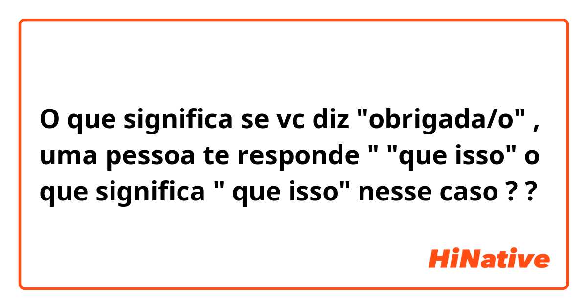 O que significa se vc diz "obrigada/o" , uma pessoa te responde " "que isso" 
o que significa " que isso" nesse caso ? ?