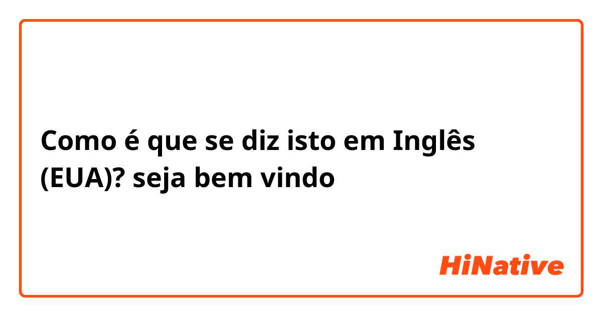 Como é que se diz isto em Inglês (EUA)? seja bem vindo 