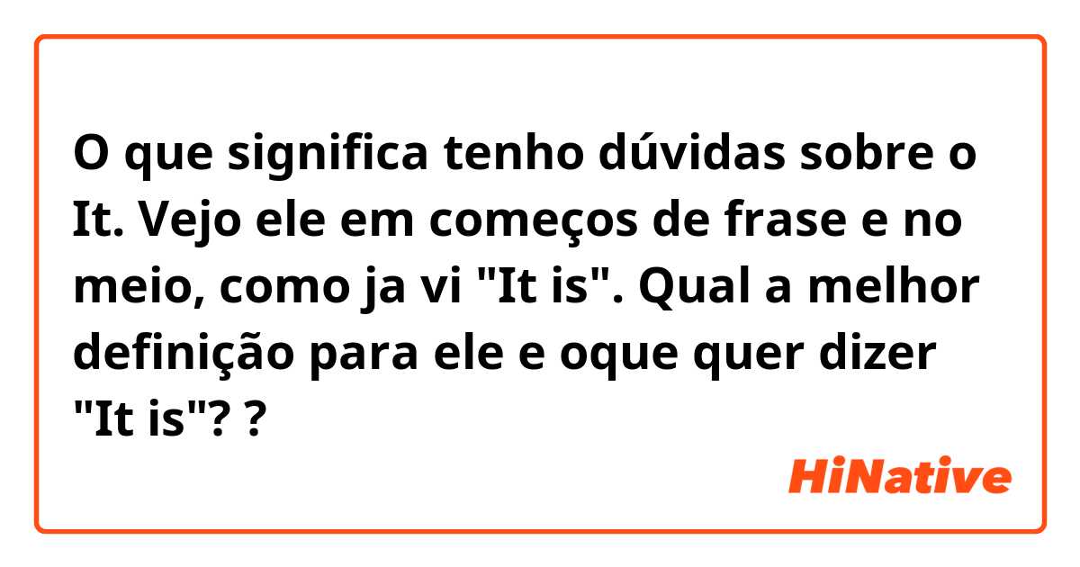 O que significa tenho dúvidas sobre o It.
Vejo ele em começos de frase e no meio, como ja vi "It is". Qual a melhor definição para ele e oque quer dizer "It is"??